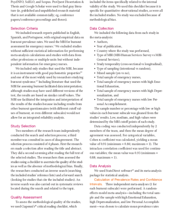 PsycINFO, SciELO, and Scopus. ProQuest Dissertation&included the items specifically related to the internal Thesis and Google Scholar were used to find gray litera lidity of the study. We used this checklist because it is ture ie, published and unpublished research materia pecific for quantitative observational studies, as were all that is not available commercially; eg, conference papers/conference proceedings and theses). the included studies. No study wasexcluded because of methodological bias. Selection Criteria Data Collection We incduded research reports published in English, Spanish, and Portuguese, with original empirical dataon burnout prevalence rates. We used the MBIfor burnout We induded the following data from each study in the meta-analysis: . Authors, sessment for emergency nurses. We exduded studies without sufficient statistical information for performingCountry where the study was performed, meta-analyss calculations and studies with data from other professions or multiple units but without inde- pendent information for emergency nur ses Year of publication Type of MBI (MBl-Human Services Survey vs MBI General Services) Study temporality (eross-sectional vs longitudinal) We included only studies that used the MBI, because it is aninstrument with good psychometric properties and one of the most widely used by researchers studyingTotal sample of emergency nurses, burnout syndrome Including iterature that usedthe MBl for assessing burnout facilitated data interpretation although studies may have used different versions of theTotal sample of emergency nurses with high Deper- test, the results are based on similar cutoffvalues. The MBI use facilitated the integration and inter pretation of Total sample of emergency nurses with low Per- the results of the studies because including results from other burnout questionnaires (with different cutoff val- ues of burnout, or even different subscales) would no ues in each burnout subscale was gleaned from the allow for an integrated reliability analysis. Type of sampling (intentional vs random), Mixed sample (yes vs no), Total sample of emergency nurses with high Emo- tional Exhaustion, sonalization, and sonal Accomplishment The sample number or percen tage with low or high studies results. Low, medium, and high values were determined by the MBI cutoff points of each study Study Selection Data coding was conducted independently by 2 Two members of the research team independentlymembers of the team, and then the mean degree of conducted the search and selection process; a third member was consulted in cases of disagreement. The Cohen K coefficent was calculated, yielding a mean selection process consisted of 4 phases. First the research alue of 0.91 (minimum 0.86; maximum 1). The ers made a selection after reading the title and abstract raclass correlation coefficient was used for continu They did a second screening after reading the full text of ous variables; the mean value was 0.93 (minimum the selected studies. The researchers then assessed the studies using a checklist to ascertain the quality of the stud- ies as well as the absence of methodological bias. Finally, Data Analysis the researchers conducted an inverse search (searching the included studies reference lists) and a forward search package for statistical analysis looking for studies that cite the included studies). An inverse search was also carried out in systematic reviews Intervals. Three independent meta-analyses (I for located during the search and related to the topic agreement was assessed. For categorical variables, 0.88; maximum 1). We used StatsDirect software and its meta-analysis Calculation of Prevalence Rates and Confidence each burnout subscale) were perfor med. A random- effects model meta-analysis-including the total sam ple and the sample with high Emotional Exhaustion, Quality Assessment To assess the methodological quality of the studies, we used Ciaponnis critical reading checklist, which igh Depersonalization, and low Personal Accomplish- ment-was chosen to calculate mean prevalence rates