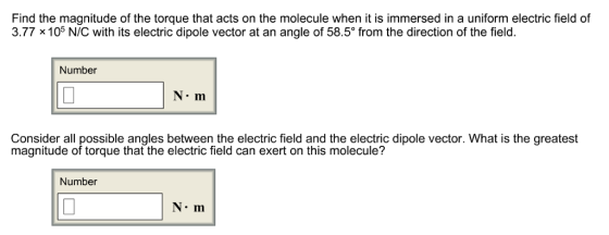 Find the magnitude of the torque that acts on the molecule when it is immersed in a uniform electric field of 3.77 x 105 N/C with its electric dipole vector at an angle of 58.5° from the direction of the field Number N m Consider all possible angles between the electric field and the electric dipole vector. What is the greatest magnitude of torque that the electric field can exert on this molecule? Number NIn