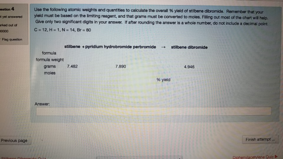 Use the following atomic weights and quantities to calculate the overall % yield of stilbene dibromide. Remember that your Give only two significant digits in your answer. If after rounding the answer is a whole number, do not include a decimal point. C 12, H 1, N 14, Br 80 estion t yet answeredyield must be based on the limiting reagent, and that grams must be converted to moles. Filling out most of the chart will help rked out of Flag question stilbene + pyridium hydrobromide perbromidestilbene dibromide formula formula weight grams moles 7.482 7.890 4.946 % yield Answer: Previous page Finish attempt. Diohenvlacetylene Quiz