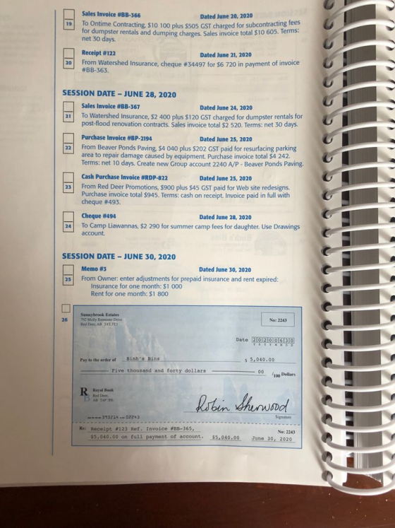 Sales Invoice #BB-366 Dated June 20, 2020 19 To Ontime Contracting, $10 100 plus $505 GST charged for subcontracting fees for dumpster rentals and dumping charges. Sales invoice total $10 605. Terms: net 30 days. Receipt #122 #BB-363 Dated June 21, 2020 Fromwatershed Insurance, cheque #34497 for S6 720 in payment of invoice u 20 SESSION DATE -JUNE 28, 2020 Sales Invoice #BB-367 Dated June 24, 2020 21 To Watershed Insurance, $2 400 plus $120 GST charged for dumpster rentals for post-flood renovation contracts. Sales invoice total $2 520. Terms: net 30 days. Purchase Invoice #BP-2194 Dated June 25, 2020 From Beaver Ponds Paving, $4 040 plus $202 GST paid for resurfacing parking area to repair damage caused by equipment. Purchase invoice total $4 242. Terms: net 10 days. Create new Group account 2240 A/P - Beaver Ponds Paving Cash Purchase Invoice #RDP-822 22 Dated June 25, 2020 From Red Deer Promotions, $900 plus $45 GST paid for Web site redesigns. Purchase invoice total $945. Terms: cash on receipt. Invoice paid in full with Cheque #493. 25 Cheque #494 Dated June 28, 2020 24 To Camp Liawannas, $2 290 for summer camp fees for daughter. Use Drawings account. SESSION DATE JUNE 30, 2020 Memo #3 Dated June 30, 2020 25 From Owner: enter adjustments for prepaid insurance and rent expired: Insurance for one month: $1 000 Rent for one month: $1 800 Sunnybrook Estates 792 Molly Bannister Dive Red Deer, AR T4T 3T3 26 No: 2243 Date Pay to the order of Bin s5.040.00 -F Pive thousand and forty dollars 100 Dollars Royal Baalk Red Deer 393214-02243 Signature Re: Receipt #123 Ref: Invoice #BB-365, No: 2243 5,040.00 on full payment of account. $5,040.00 June 30, 2020