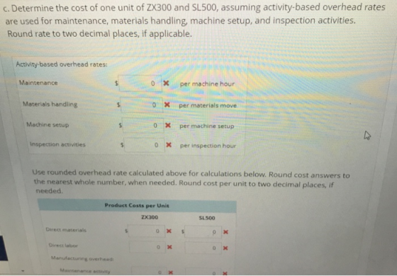 c. Determine the cost of one unit of ZX300 and SL500, assuming activity-based overhead rates are used for maintenance, materials handling, machine setup, and inspection activities. Round rate to two decimal places, if applicable. Activity-based overhead rates: Maintenance 0 X per machine hour Materials handling 0 per materials move Machine setup 0 X per machine setup It Inspection activities 0 X per inspection hour Use rounded overhead rate calculated above for calculations below. Round cost answers to the nearest whole number, when needed. Round cost per unit to two decimal places, if needed. Product Costs per Unit ZX300 SL500 Direct materials Direct labor Manufacturing overhead