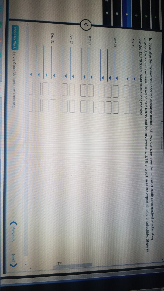 b. Journalize the transactions under the allowance method. Shipway Company uses the percent of credit sales method of estimat