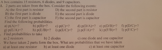 A box contains 15 resistors, 6 diodes, and 9 capacitors. 1. 2 parts are taken from the box. Consider the following events: A) the first part is resistor B) the first part is diode C) the first part is capacitor Find the following probabilities a) p(A)-? g) p(E/A)=? h) p(E/B)=? D) the second part is resistor E) the second part is diode F) the second part is capacitor b) p(B)-? c) p(C)-? d) p(D/A)-? e) p(D/B)-? f p(D/C)-? ) p(F/C)-? İ) p(EC)-1 j) p(F/A)=? k) p(FB)-1 . Find probabilities to take a) 2 resistors We have taken 2 parts form the box. What are probabilities that we have taken a) at least one resistor b) at least one diode b) 2 diodes c) one diode and one capacitor c) at least one capacitor