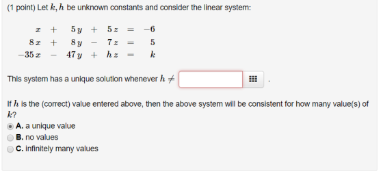 (1 point) Let k, h be unknown constants and consider the linear system 5y + 5z =-6 35 r This system has a unique solution whenever h If h is the (correct) value entered above, then the above system will be consistent for how many value(s) of a? A. a unique value B. no values C. Infinitely many values