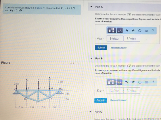 Part A Consider the truss shown in (Figure 1) Suppose that F1 4.5 kN and F2 6 kN Determine the force in member CD and state if this member is in t Express your answer to three significant figures and include t case of tension Fcn Value Units CD Submit Request Answer Part B Figure 1 of 1 Determine the force in member CF and state if this member is in 1 Express your answer to three significant figures and include t case of tension. 3 kN 2 kN FoF aue Units H) Submit Request Answer 5 m 5 m 5 m ? Part C Determine the force in member CG and state if this member is in