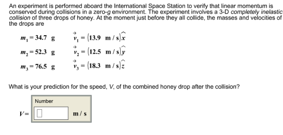 An experiment is performed aboard the International Space Station to verify that linear momentum is conserved during collisions in a zero-g environment. The experiment involves a 3-D completely inelastic collision of three drops of honey. At the moment just before they all collide, the masses and velocities of the drops are m,-347 ,-139 m/s* m,-52.3 ,-(12.5 m/sj m,-76.5 g18.3 m/s v, - 13.9 m/slr What is your prediction for the speed, V, of the combined honey drop after the collision? Number m s