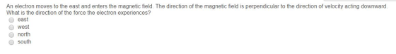 An electron moves to the east and enters the magnetic field. The direction of the magnetic field is perpendicular to the direction of velocity acting downward. What is the direction of the force the electron experiences? O east O west north south