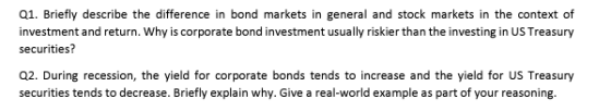 Q1. Briefly describe the difference in bond markets in general and stock markets in the context of investment and return. Why is corporate bond investment usually riskier than the investing in US Treasury securities? Q2. During recession, the yield for corporate bonds tends to increase and the yield for US Treasury securities tends to decrease. Briefly explain why. Give a real-world example as part of your reasoning.