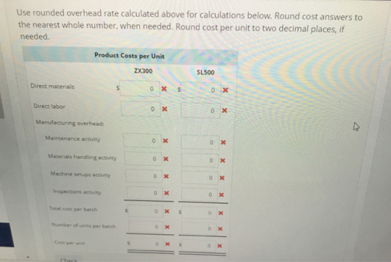 Use rounded overhead rate calculated above for calculations below. Round cost answers to the nearest whole number, when needed. Round cost per unit to two decimal places, if needed. Product Costs per Unit ZX300 SL500 Direct materials Direct labor 0 Manufacturing overhead: Maintenance activity o Xx Materials handling activity Machine setups activity Inspections activity Toral cost per batch Number of units per batch ox Cost per unit