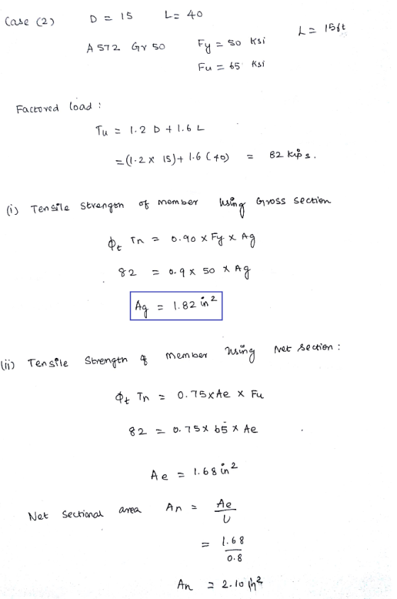 Case (2) D = 15 L: 40 L= 156€ A 572 Gr 50 Fy = 50 ksi Fu = 65 ksi Factoved load : Tu = 1.2 D + 1.62 -(1.2 x 15)+ 1.6 (40) = 8