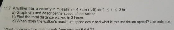 11.7 A walker has a velocity in miles/hr v-4+sin (1.4t) for 0 s t 3 3hr a) Graph v(t) and describe the speed of the walker. b) Find the total distance walked in 3 hours. c) When does the walkers maximum speed occur and what is this maximum speed? Use calculus.