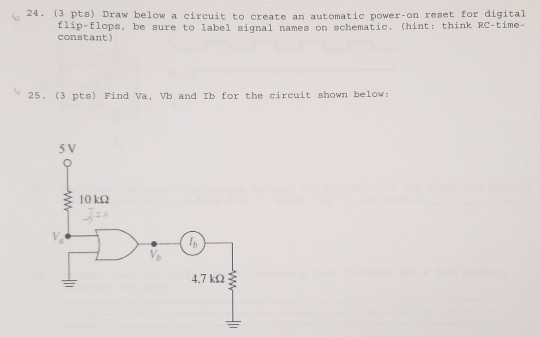 24. (3 pts) Draw below a circuit to create an automatic power-on reset for digital Elip-flops, be sure to label signal names on schematic, (hint: think RC-time- constant) 25. (3 pts) Find va, Vb and Ib for the circuit shown below 5 V 10 k2 4.7 kΩ