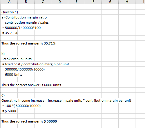 А B Questio 1) a) Contribution margin ratio = contribution margin / sales = 500000/1400000*100 = 35.71 % Thus the correct ans