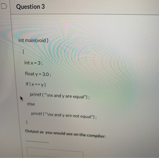 Question 3 int main(void) { int x = 3; float y = 3.0; if (x == y) printf (\nx and y are equal); else printf(\nx and y are