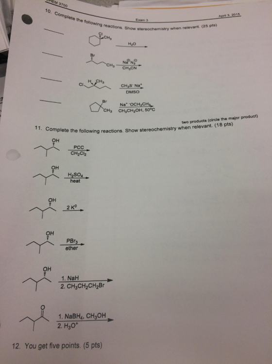 37oo 10 April 3, 2015 mpi ete the fol am 3 9 reactions. Show stereochemistry when relevant. (25 pts) CH Na N3 H3 CH3CN H, CH. CH S- Na DMSO Br Na -OCH 2CH3 CH3 CH3CH2OH, 50°C products (circle the major product) 1. Complete stereochemistry when (18 pts) the following reactions. Show OH PCC CH2Cl2 OH H2SO4 heat OH 2 K OH PBr3 ether OH 1. NaH 2. CHaCH2CH2Br 1. NaBHA, CH3OH 2. H30 12. You get five points. (5 pts)