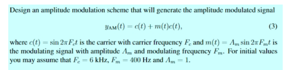 Design an amplitude modulation scheme that will generate the amplitude modulated signal yAM(t) ct)m(t)c(t) where c(t) sin 2rFd is the carrier with carrier frequency F, and m(t)-A,n sin 2πFmt is the modulating signal with amplitude Am and modulating frequency Fm. For initial values you may assume that Fc-6 kHz, Fm-400 Hz and Am-1.