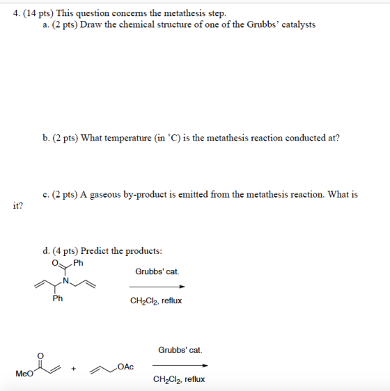 4. (14 pts) This question concerns the metathesis step. a. (2 pts) Draw the chemical structure of one of the Grubbs catalysts b. (2 pts) What temperature (in °C) is the metathesis reaction conducted at? c. (2 pts) A gaseous by-product is emitted from the metathesis reaction. What is it? d. (4 pts) Predict the products: OPh Grubbs cat. CH2C2. reflux Grubbs cat. OAc 냅. CH2Cl2, reflux