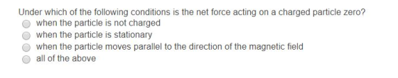 Under which of the following conditions is the net force acting on a charged particle zero? when the particle is not charged o when the particle is stationary when the particle moves parallel to the direction of the magnetic field all of the above