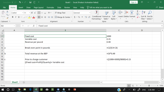 AutoSave Book1 - Excel 《Product Activation Failed) Sign in File Home Insert Draw Page Layout Formulas Data Review View Help Tell me what you want to do 수 Share Calibri Wrap Text General 田FF Conditional Fornat as Cell Insert Delete Fornat FormattingTable Styles- 、. Sort & Find & Paste . 녀 . 의 _ . 로三들經垣臣 Merge & Center-5 . % , : Filter-Select- Clipboard Font Alignment Number Styles Cells Editing B2 Fixed cost Fixed cost Variable cost Revenue per pound 1000 0.15 0.49 4 Break even point in pounds C2/(C4-C3) Total revenue at the BEP -C6*0.49 Price to charge customer ((Fixed cost+Profit)/Quanity)+Variable cost 10 C ((1000+5000)/8000)+0.15 12 13 14 15 16 17 Sheet1 Ready + 100 ENG 3:36 AM