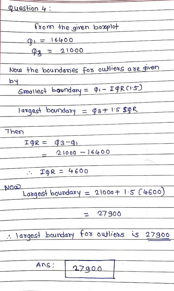 Question 4: from the given boxplot Qu= 16400 Q3 21000 Now the boundonies for outliers are given bЧ. Smallest boundary = 01 –