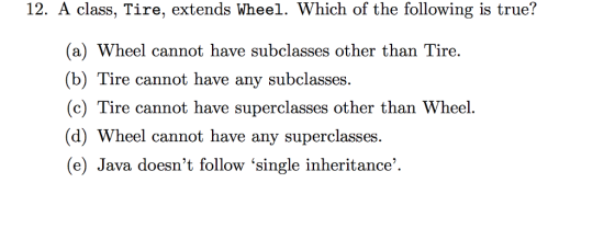 12. A class, Tire, extends Wheel. Which of the following is true? (a) Wheel cannot have subclasses other than Tire. (b) Tire cannot have any subclasses. (c) Tire cannot have superclasses other than Wheel. (d) Wheel cannot have any superclasses (e) Java doesnt follow single inheritance