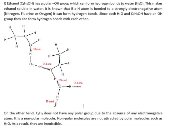 f) Ethanol (C2H5OH) has a polar-OH group which can form hydrogen bonds to water (H2O). This makes ethanol soluble in water. I