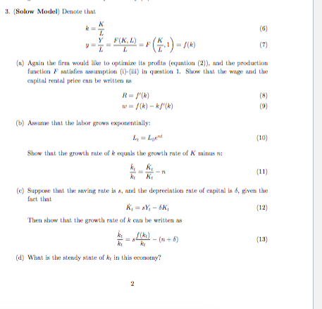 3. (Solow Model) Denote that (n) Agnin the firm would like to optimize its profits (equntion2) and the production apital reatal priee enn be written n R= /(k) Tk)-k) (bAnume that the laborgrow expoentinlly: yLge (10) Show that the growth rate of k equals the growth rate of K mis k, e) Suppose that the saving rate is s, and the depreciation rate of capital is 6, given the act that (12) Then show that the growth rate of k can be written as (13) d) What is the steady state of k in this economy?