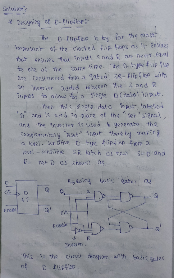 solution 1 * Designing of D-flipflopo The D-flipflop is by far the most important of the clocked flip flops as it ensures tha