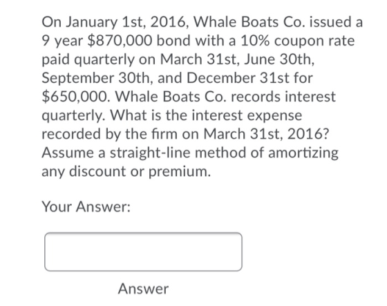 On January 1st, 2016, Whale Boats Co. issued a 9 year $870,000 bond with a 10% coupon rate paid quarterly on March 31st, June