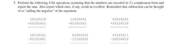 5. Perform the following 8-bit operations assuming that the numbers are encoded in 2s complement form and report the sum. Also report which ones, if any, result in overflow. Remember that subtraction can be thought of as adding the negative of the argument. 1101 0101 01010101 1011 0110 +111 01011 +011 01011 +011 101 10 101 10101 01001010 01 101 011 01 101 001 -11100001 0001 0010