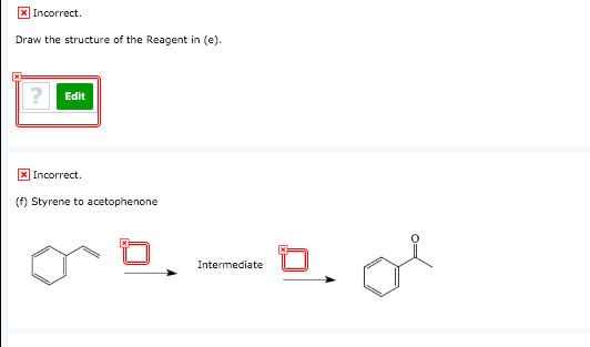 x Incorrect. Draw the structure of the Reagent in (e). Edit x) Incorrect (f) Styrene to acetophenone