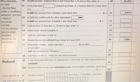filing separately, Taxable income. Subtract lines 8 and 9 from line 7. If zero or less, enter -0- 10 41,427 $12,000 11 a Tax (see inst) 3 o (check if any from: 1 Form(s) 8814 2 Form 4972 .Married filing jointly or Qualifying b Add any amount f 12 a Child tax credit/credit for other dependents om Schedule 2 and check here.... . . . .11 5,053 widow(er), $24,000 . Head of household, $18,000 If you checked any box under Standard deduction, see 16 Federal income tax withheld instructions. 500 b Add any amount from Schedule 3 and check here . . . . . .. . . . . 12 13 14 15 16 13 Subtract line 12 from line 11. If zero or less, enter -0-. . . .. . . . . . 15 Total tax. Add lines 13 and 14.... . . . . .. from Forms W-2 and 1099..... 5,000 b Sch 8812_ Refundable credits: C Form 8863 Add any amount from Schedule 5 17 a EIC (see inst.) 17 18 18 Add lines 16 and 17, These are your total payments.... 19 If line 18 is more than line 15, subtract line 15 from line 18. This is the amount you 19 20a Amount of line 19 you want refunded to you. If Form 8888 is attached, check here 20a Savings Direct deposit? Routing number See instructions. d Account number C Type: 므 Checking
