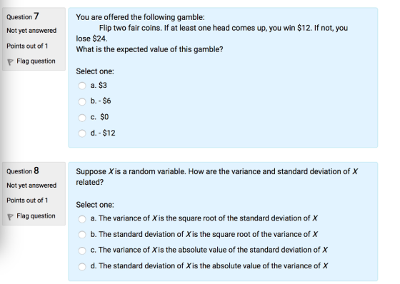 Question 7 Not yet answered Points out of 1 P Flag question You are offered the following gamble: Flip two fair coins. If at least one head comes up, you win $12. If not, you lose $24. What is the expected value of this gamble? Select one: a. $3 c. $0 Question 8 Not yet answered Points out of 1 Suppose X is a random variable. How are the variance and standard deviation of X relate Select one: d? Flag question a. The variance of X is the square root of the standard deviation of X O b. The standard deviation o Xis the square root of the variance of X c. The variance of Xis the absolute value of the standard deviation of X d. The standard deviation of Xis the absolute value of the variance of X