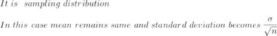 \\ It \ is\ \ sampling \ distribution\\ \\ In\ this\ case\ mean\ remains\ same \ and\ standard\ deviation\ becomes\ \frac{\sigma}{\sqrt{n}}