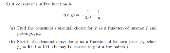 2) A consumers utility function is a(z, y) =-3 -- (a) Find the consumers optimal choice for r as a function of income I and (b) Sketch the demand curve function of price P, when prices pa Py be easiest t points.)