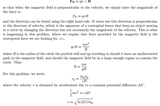 so that when the magnetic field is perpendicular to the velocity, we simply have the magnitude of the force is, and the direction can be found using the right hand rule. It turns out this direction is perpendicular to the direction of velocity, which is the signature of a centripital forces that keep an object moving in a circle by changing the direction but not necessarily the magnitude of the velocity. This is what is happening in this problem, where we require that force provided by the magnetic field is the centripetal force we are looking for, i.e., where R is the radius of the circle the particle will end up traveling in should it have an unobstructed path in the magnetic field, and should the magnetic field be in a large enough region to contain the circle. Thus 9B For this problem, we write: mpUp where the velocity v is obtained by acceleration due to a common potential difference ? V