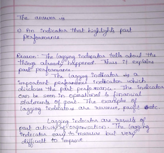 The answer is c) An indicator that highlights performance past Reason: The lagging indecator tells about the Things already h