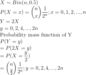 \\ X\sim Bin(n,0.5) \\ P(X=x)=\binom{n}{x}\frac{1}{2^n};x=0,1,2,...,n \\ Y = 2X \\ y = 0,2,4,...,2n \\ \text{Probability mass function of Y} \\ P(Y=y)\\=P(2X=y)\\=P(X=\frac{y}{2}) \\ = \binom{n}{\frac{y}{2}}\frac{1}{2^n};y = 0,2,4,...,2n