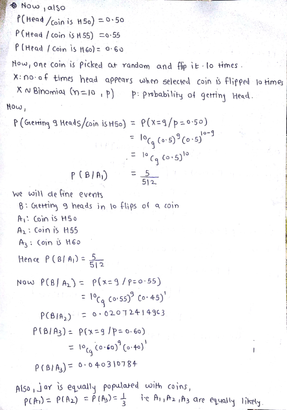 No alSo ad /coin is H 50) 0-50 P (Head / coin is HS5) o.55 p (Hrad /coin is n60): 0.60 How one coin is picked aょ random and flip it.lo times x: no of times head appears when selecied cojn i flipped lo times x~ Binomial (n=lo P) P: Probability of getting Head Now Co 5) we ill de fine events B: Gretring 9 heads n lo flips Al: Coin is H50 A, : Coin is 1155 A3: Coin H60 coin Hence P (BIA5 2 1 Co 55)9 Co.45) PCBI%) : 0,020724-143c3 P(B/A)F 430784 Also ,jar is equally populared oith coins,