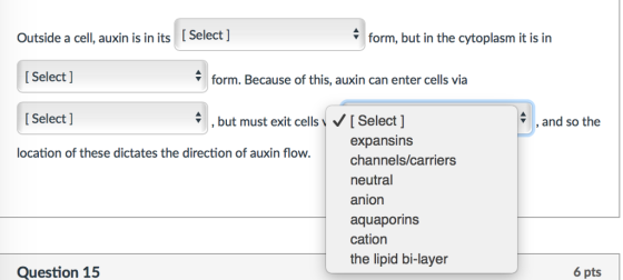 form, but in the cytoplasm it is in outside a cell, auxin is in its Select l Select form. Because of this, auxin can enter cells via Select but must exit cells v VI Select and so the expansins location of these dictates the direction of auxin flow. channels carriers neutral anion aquaporins cation the lipid bi-layer 6 pts Question 15