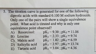 5. The titration curve is gencrated for one of the following diprotic acids with standard 0.100 M sodium hydroxide. Only one of the pairs will show a single equivalence point. What acid is titrated and why is only one equivalence point obscrved? A) Resorcinol: pKi 9.30; pK2 11.06 B) Leucine pK,-2.33 ; pK,-9.74 C) pK 1.82 ; pK2 6.59 D) Salicylic acid pK 2.97;pK2 13.74 E) Tartaric acid pKi3.04pK2 436 Malcic acid