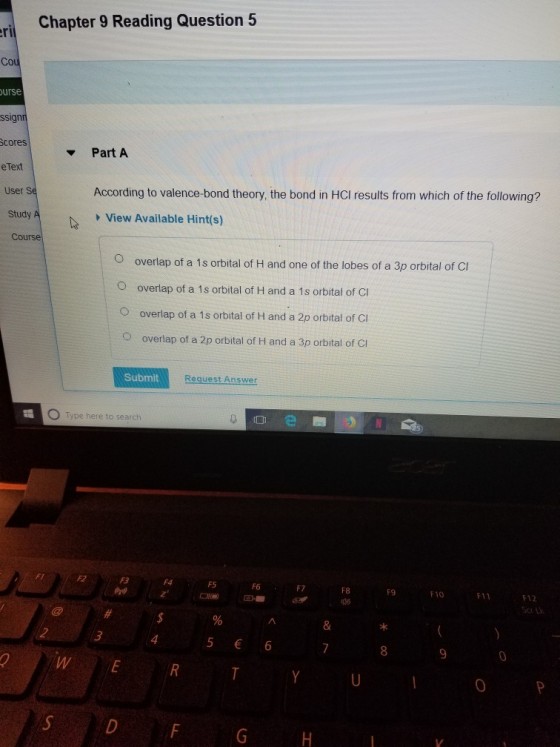 Chapter 9 Reading Question 5 Co urse ssignr cores e Text User S Study Part A According to valence-bond theory, the bond in HCI results from which of the following? A View Available Hint(s) Cours O overlap of a 1s orbital of H and one of the lobes of a 3p orbital of Cl O overlap of a 1s orbital of H and a 1s orbital of Cl O overlap of a 1s orbital of H and a 2p orbital of CI overlap of a 2p orbital of H and a 3p orbital of Ci Submit Request Answer e here to search F5 F6 F8 F9 F10 F11 F12 WE O P