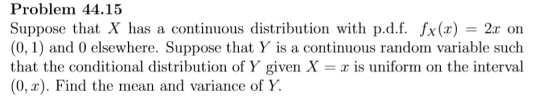 Problem 44.15 Suppose that X has a continuous distribution with pdf. fx (x) = 2x on (0,1) and 0 elsewhere. Suppose that Y is a continuous random variable such that the conditional distribution of Y given X- is uniform on the interval (0, x). Find the mean and variance of Y.