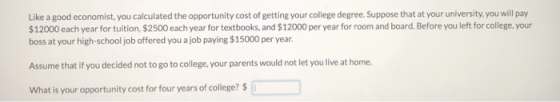 Like a good economist, you calculated the opportunity cost of getting your college degree. Suppose that at your university,you will pay $12000 each year for tuition, $2500 each year for textbooks, and $12000 per year for room and board. Before you left for college, your boss at your high-school job offered you a job paying $15000 per year. Assume that if you decided not to go to college, your parents would not let you live at home. What is your opportunity cost for four years of college?$