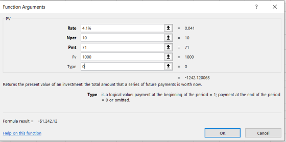 Function Arguments ? X PV Rate 4.1% Nper 10 Pmt 71 FV 1000 Type o 1 1 1 1 1 = 0.041 = 10 = 71 = 1000 = 0 = -1242.120063 Retur