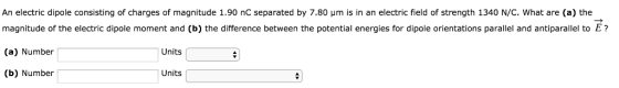 An electric dipole consisting of charges of magnitude 1.90 nC separated by 7.80 μm is in an electric field of strength 1340 N/c. what are (a) the magnitude of the electric dipole moment and (b) the difference between the potential energies for dipole orientations paralilel and antiparalilel to Er (a) Number (b) Number Units Units