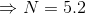 \Rightarrow N = 5.2