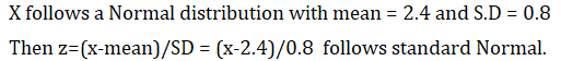 X follows a Normal distribution with mean = 2.4 and S.D = 0.8 Then z=(x-mean)/SD = (x-2.4)/0.8 follows standard Normal.