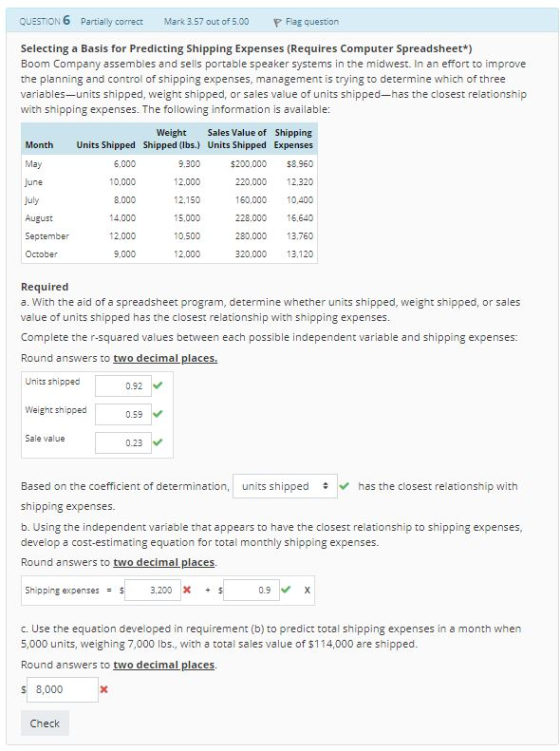 QUESTION 6 Partially correct Mark 3.57 out of 5.00 F Flag question Selecting a Basis for Predicting Shipping Expenses (Requires Computer Spreadsheet*) Boom Company assembles and sells portable speaker systems in the midwest. In an effort to improve the planning and control of shipping expenses, management is trying to determine which of three variables-units shipped, weight shipped, or sales value of units shipped-has the closest relationship with shipping expenses. The following information is available: Weight Sales Value of Shipping Units Shipped Shipped (lbs.) Units Shipped Expenses 5200,000 8.960 220,000 12.320 160,000 10,400 228,000 16,640 280,000 13.760 320,000 13.120 Month May June 6,000 10,000 8,000 14.000 12.000 9,000 9.300 12.000 12,150 15,000 10,500 12,000 August September October Required a. With the aid of a spreadsheet program, determine whether units shipped, weight shipped, or sales value of units shipped has the closest relationship with shipping expenses Complete the r-squared values between each possible independent variable and shipping expenses: Round answers to two decimal places Units shipped 0.92 Weight shipped 0.59 Sale value 0.23 Based on the coefficient of determination, units shipped has the closest relationship with shipping expenses. b. Using the independent variable that appears to have the closest relationship to shipping expenses, develop a cost-estimating equation for total monthly shipping expenses. Round answers to two decimal places Shipping expenses 3.200 X 0.9 X c. Use the equation developed in requirement (b) to predict total shipping expenses in a month when 5,000 units, weighing 7,000 Ibs., with a total sales value of $114,000 are shipped Round answers to two decimal places 8,000 Check
