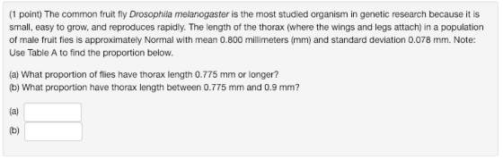 (1 point) The common fruit fly Drosophila melanogaster is the most studied organism in genetic research because it is small, easy to grow, and reproduces rapidly. The length of the thorax (where the wings and legs attach) in a population of male fruit fies is approximately Normal with mean 0.800 millimeters (mm) and standard deviation 0.078 mm. Note: Use Table A to find the proportion below. (a) What proportion of flies have thorax length 0.775 mm or longer? (b) What proportion have thorax length between 0.775 mm and 0.9 mm?
